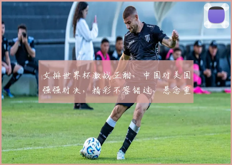 女排世界杯激战正酣，中国对美国强强对决，精彩不容错过，悬念重重