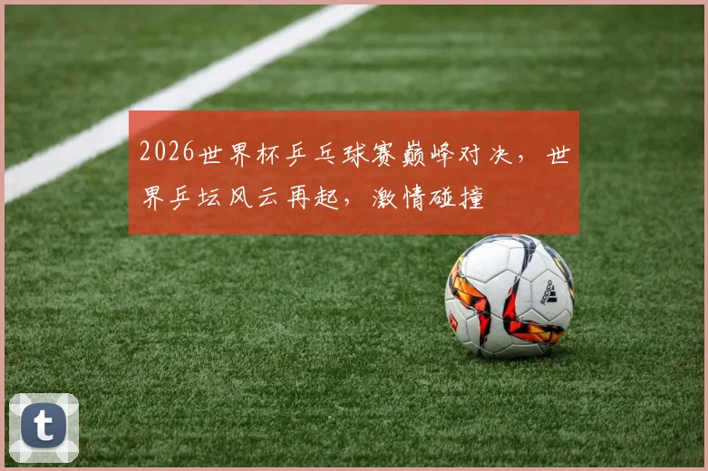 2026世界杯乒乓球赛巅峰对决，世界乒坛风云再起，激情碰撞